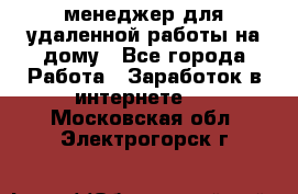 менеджер для удаленной работы на дому - Все города Работа » Заработок в интернете   . Московская обл.,Электрогорск г.